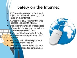 Safety on the Internet
• If it’s sounds too good to be true, it
is (you will never win P1,000,000 or
a car on the internet.)
• A website is only secure if the web
address begins with https://
• Do not give your debit or credit card
information to unsecure websites or
businesses you don’t trust.
• If you don’t feel comfortable with
what you are seeing or doing, don’t
proceed.
• Be careful with who you give your
personal information to.
• Overall, just remember to use your
best judgment and common sense.
 