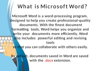 What is Microsoft Word?
Microsoft Word is a word-processing program,
designed to help you create professional-quality
documents. With the finest document
formatting tools, Word helps you organize and
write your documents more efficiently. Word
also includes powerful editing and revising
tools
so that you can collaborate with others easily.
By default, documents saved in Word are saved
with the .docx extension.
 