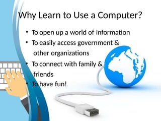 Why Learn to Use a Computer?
• To open up a world of information
• To easily access government &
other organizations
• To connect with family &
friends
• To have fun!
 