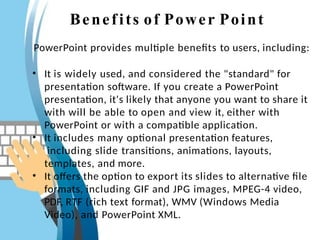 Benefits of Power Point
PowerPoint provides multiple benefits to users, including:
• It is widely used, and considered the "standard" for
presentation software. If you create a PowerPoint
presentation, it's likely that anyone you want to share it
with will be able to open and view it, either with
PowerPoint or with a compatible application.
• It includes many optional presentation features,
including slide transitions, animations, layouts,
templates, and more.
• It offers the option to export its slides to alternative file
formats, including GIF and JPG images, MPEG-4 video,
PDF, RTF (rich text format), WMV (Windows Media
Video), and PowerPoint XML.
 