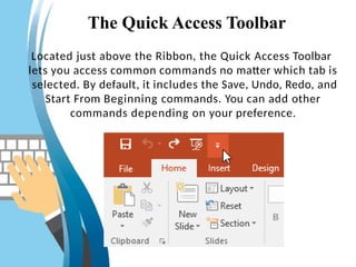 The Quick Access Toolbar
Located just above the Ribbon, the Quick Access Toolbar
lets you access common commands no matter which tab is
selected. By default, it includes the Save, Undo, Redo, and
Start From Beginning commands. You can add other
commands depending on your preference.
 