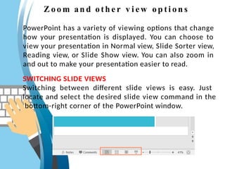 Z oo m an d oth e r v i ew op ti on s
PowerPoint has a variety of viewing options that change
how your presentation is displayed. You can choose to
view your presentation in Normal view, Slide Sorter view,
Reading view, or Slide Show view. You can also zoom in
and out to make your presentation easier to read.
SWITCHING SLIDE VIEWS
Switching between different slide views is easy. Just
locate and select the desired slide view command in the
bottom-right corner of the PowerPoint window.
 