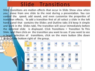 Slide Transitions
Slide transitions are motion effects that occur in Slide Show view when
you move from one slide to the next during a presentation. You can
control the speed, add sound, and even customize the properties of
transition effects. To add a transition first of all select a slide in the left
hand panel that contains the Slides and Outline tabs (I'd keep it simple
and work in the Slides tab). The transition will occur immediately before
the selected slide is displayed. Click Transitions > Transition To This
Slide, and then click on the transition you want to use. If you want to see
a larger selection of transitions, click on the more button (the down
arrow at the bottom right of the group.
 