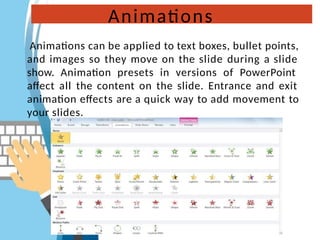 Animations
Animations can be applied to text boxes, bullet points,
and images so they move on the slide during a slide
show. Animation presets in versions of PowerPoint
affect all the content on the slide. Entrance and exit
animation effects are a quick way to add movement to
your slides.
 