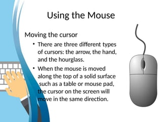 Using the Mouse
Moving the cursor
• There are three different types
of cursors: the arrow, the hand,
and the hourglass.
• When the mouse is moved
along the top of a solid surface
such as a table or mouse pad,
the cursor on the screen will
move in the same direction.
 