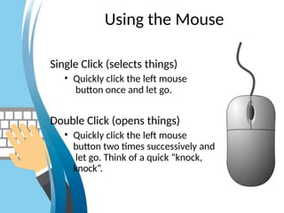 Using the Mouse
Single Click (selects things)
• Quickly click the left mouse
button once and let go.
Double Click (opens things)
• Quickly click the left mouse
button two times successively and
let go. Think of a quick “knock,
knock”.
 
