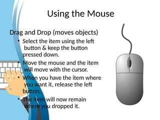 Using the Mouse
Drag and Drop (moves objects)
• Select the item using the left
button & keep the button
pressed down.
• Move the mouse and the item
will move with the cursor.
• When you have the item where
you want it, release the left
button.
• The item will now remain
where you dropped it.
 