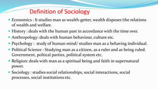 Definition of Sociology
 Economics : It studies man as wealth-getter, wealth disposer/the relations
of wealth and welfare.
 History : deals with the human past in accordance with the time over.
 Anthropology: deals with human behaviour, culture etc.
 Psychology : study of human mind/ studies man as a behaving individual.
 Political Science : Studying man as a citizen, as a ruler and as being ruled.
Government, poltical parties, political system etc.
 Religion: deals with man as a spiritual being and faith in supernatural
power.
 Sociology : studies social relationships, social interactions, social
processes, social institutions etc.
 