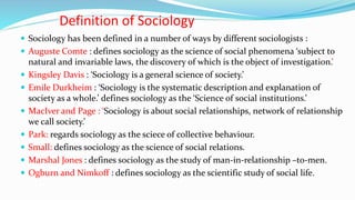 Definition of Sociology
 Sociology has been defined in a number of ways by different sociologists :
 Auguste Comte : defines sociology as the science of social phenomena ‘subject to
natural and invariable laws, the discovery of which is the object of investigation.’
 Kingsley Davis : ‘Sociology is a general science of society.’
 Emile Durkheim : ‘Sociology is the systematic description and explanation of
society as a whole.’ defines sociology as the ‘Science of social institutions.’
 MacIver and Page : ‘Sociology is about social relationships, network of relationship
we call society.’
 Park: regards sociology as the sciece of collective behaviour.
 Small: defines sociology as the science of social relations.
 Marshal Jones : defines sociology as the study of man-in-relationship –to-men.
 Ogburn and Nimkoff : defines sociology as the scientific study of social life.
 