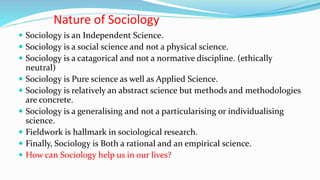 Nature of Sociology
 Sociology is an Independent Science.
 Sociology is a social science and not a physical science.
 Sociology is a catagorical and not a normative discipline. (ethically
neutral)
 Sociology is Pure science as well as Applied Science.
 Sociology is relatively an abstract science but methods and methodologies
are concrete.
 Sociology is a generalising and not a particularising or individualising
science.
 Fieldwork is hallmark in sociological research.
 Finally, Sociology is Both a rational and an empirical science.
 How can Sociology help us in our lives?
 