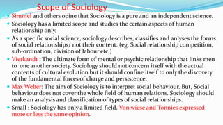 Scope of Sociology
 Simmel and others opine that Sociology is a pure and an independent science.
 Sociology has a limited scope and studies the certain aspects of human
relationship only.
 As a specific social science, sociology describes, classifies and anlyses the forms
of social relationships/ not their content. (eg. Social relationship competition,
sub-ordination, division of labour etc.)
 Vierkandt : The ultimate form of mental or psychic relationship that links men
to one another society. Sociology should not concern itself with the actual
contents of cultural evolution but it should confine itself to only the discovery
of the fundamental forces of charge and persistence.
 Max Weber: The aim of Sociology is to interpret social behaviour. But, Social
behaviour does not cover the whole field of human relations. Sociology should
make an analysis and classification of types of social relationships.
 Small : Sociology has only a limited field. Von wiese and Tonnies expressed
more or less the same opinion.
 