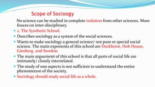 Scope of Socioogy
No science can be studied in complete isolation from other sciences. More
fouces on inter-disciplinary.
 2. The Synthetic School.
 Describes sociology as a system of the social sciences.
 Wants to make sociology a general science/ not pure or special social
science. The main exponents of this school are Durkheim, Hob House,
Ginsberg and Sorokin.
 The main arguement of this school is that all parts of social life are
intimately/ closely interrelated.
 The study of one aspects is not sufficient to understand the entire
phenomenon of the society.
 Sociology should study social life as a whole.
 