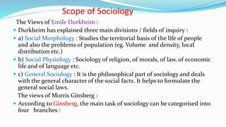 Scope of Sociology
The Views of Emile Durkheim :
 Durkheim has explained three main divisions / fields of inquiry :
 a) Social Morphology : Studies the territorial basis of the life of people
and also the problems of population (eg. Volume and density, local
distribution etc.)
 b) Social Physiology : Sociology of religion, of morals, of law, of economic
life and of language etc.
 c) General Sociology : It is the philosophical part of sociology and deals
with the general character of the social facts. It helps to formulate the
general social laws.
The views of Morris Ginsberg :
 According to Ginsberg, the main task of sociology can be categorised into
four branches :
 