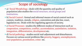 Scope of sociology
 a) Social Morphology : deals with the quantity and quality of
population/also studies the social structure, social groups and
institutions.
 b) Social Control : formal and informal means of social control such as
custom, tradition, morals, religion, convention and also law, court,
legislation etc. Deals with the regulating agencies of society.
 c) Social Processes : studies the different modes of interaction such as
cooperation, competition, conflict, accomodation, assimilation, isolation,
integration, differentiation, development etc.
 d) Social pathology : studies social mal-adjustment and disturbances.
Focuses on various social problems like poverty, beggary, unemployment,
over population, prostitution, crime etc.
 