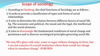Scope of sociology
 According to Ginsberg, the chief functions of Sociology are as follows :
1) It seeks to provide a classification of types and forms of social
relationships.
2) It tries to determine the relation between different factors of social life.
Eg. The economic and political, the moral and the legal, the intellectual
and the social elements.
3) It tries to disentangle the fundamental conditions of social change and
persistance and to discover sociological principles governing social life.
‘We may fill a glass with wine, water or sugar without changing its form, but
I can not conceive of a social institution whose form would not change
when its members change’ -SOROKIN
 