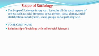Scope of Sociology
 The Scope of Sociology is very vast. It studies all the social aspects of
society such as social processes, social control, social change, social
stratification, social system, social groups, social pathology etc.
 TO BE CONTINUED
 Relationship of Sociology with other social Sciences :
 