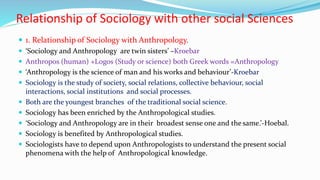 Relationship of Sociology with other social Sciences
 1. Relationship of Sociology with Anthropology.
 ‘Sociology and Anthropology are twin sisters’ –Kroebar
 Anthropos (human) +Logos (Study or science) both Greek words =Anthropology
 ‘Anthropology is the science of man and his works and behaviour’-Kroebar
 Sociology is the study of society, social relations, collective behaviour, social
interactions, social institutions and social processes.
 Both are the youngest branches of the traditional social science.
 Sociology has been enriched by the Anthropological studies.
 ‘Sociology and Anthropology are in their broadest sense one and the same.’-Hoebal.
 Sociology is benefited by Anthropological studies.
 Sociologists have to depend upon Anthropologists to understand the present social
phenomena with the help of Anthropological knowledge.
 