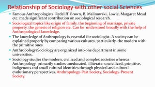 Relationship of Sociology with other social Sciences
 Famous Anthropologists Redcliff Brown, B. Malinowski, Lowie, Margaret Mead
etc. made significant contribution on sociological research.
 Sociological topics like origin of family, the beginning of marriage, private
property, the genesis of religion etc. Can be understood broadly with the help of
Anthropological knowledge.
 The knowledge of Anthropology is essential for sociologist. A society can be
explained properly by comparing various cultures, particularly, the modern with
the primitive ones.
 Anthropology/Sociology are organized into one department in some
universities.
 Sociology studies the modern, civilized and complex societies whereas
Anthropology primarily studies uneducated, illiterate, uncivilized, primitive,
indigenous and small cultural identities through physical and cultural
evolutionary perspectives. Anthropology-Past Society, Sociology-Present
Society.
 
