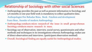 Relationship of Sociology with other social Sciences
 Anthropology provides the past as well as present information to Sociology and
5-6 months or one year field work is mandatory to collect qualitative data.
Anthopologist Dor Bahadur Bista, Book : Fatalism and development
Franz Boas , founder of modern Anthropology
 Anthropology conducts micro research of the issue in small group whereas
Sociology conducts macro research in mass.
 Sociology use of observation, interview, social survey, questionnaire and other
methods and techniques in its investigations whereas Anthropology makes use
of direct observation and interviews. (participant observation method)
 Overall, Sociological finding are equally useful for Anthropological studies.
 