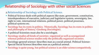 Relationship of Sociology with other social Sciences
2.Relationship of Sociology with Political Science.
 Political Science deals with political aspects like state, government, constitution,
interdependence of executive, judiciary and legislative system, sovereignty, law,
right to vote, international relations, political power, political processes,
political systems etc.
 Sociology has its roots in politics. ‘Historically, Sociology has its roots in politics
and philosophy of history.’-Ginsberg (Sociologist).
 A political Scientists must also be a sociologist.
 Sociology studies all kinds of societies- organized as well as unorganized
whereas political science studies only the politically organized societies.
 Sociology-general science/ describes man as a social animal. Political Science-
Special Social Science/describes man as a political animal.
 Sociology is quite young, but political science is an older science comparitively.
 