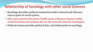 Relationship of Sociology with other social Sciences
 Sociology describes political institutions both in formal and informal
ways as parts of social system.
 How man exercises the power, builds nexus with power houses within
social structures and systems also are the research areas for sociologists.
 Political science provides political data and information to sociology.
 