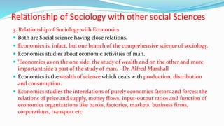 Relationship of Sociology with other social Sciences
3. Relationship of Sociology with Economics
 Both are Social science having close relations.
 Economics is, infact, but one branch of the comprehensive science of sociology.
 Economics studies about economic activities of man.
 ‘Economics as on the one side, the study of wealth and on the other and more
important side a part of the study of man.’ –Dr. Alfred Marshall
 Economics is the wealth of science which deals with production, distribution
and consumption.
 Economics studies the interelations of purely economics factors and forces: the
relations of price and supply, money flows, input-output ratios and function of
economics organizations like banks, factories, markets, business firms,
corporations, transport etc.
 