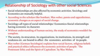 Relationship of Sociology with other social Sciences
 Social relationships are also affected by economic activities. Sociology and
Economics are mutually helpful.
 According to the scholars like Sombart, Max weber, pareto and oppenheimer,
economic changes as an aspect of social change.
 Sociology=all types of social relationships/ Economics=Social relationships
having economic in character.
 Without understanding of human society, the study of economics wouldn’t be
complete.
 The society, its strucutres, its organizations, its institutions, its strength and
weakness etc. are bound to affect the economics activities of its people.
 Max weber (German Sociologist) explains how social factors, religious beliefs
and practical ethics influences the economic activities of people. ‘The
Protestant Ethic and the Spirit of Capitalism.’ by Max Weber.
 