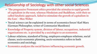 Relationship of Sociology with other social Sciences
 ‘The progressive Protestant ethics provided the stimulus to rapid growth
of capitalism in the west, whereas Hinduism and Buddhism, with their so
called fatalistic approach, failed to stimulate the growth of capitalism in
the East.’ –Max Weber
 ‘Social science can be explained in terms of economics forces’-Karl Marx
(German Philosopher, writer of Communist Manifesto)
 Knowledge of Property system, division of labour, occupations, industrial
organizations etc. is provided by a sociologist to an economist.
 Labour relations, standard of living, employers-employee relations, social
classes, socio-economic planning, socio-economics refers to both
economics and sociology.
 Economics analyzes the social factors influencing economic growth.
 