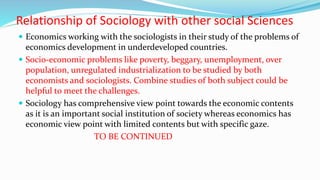 Relationship of Sociology with other social Sciences
 Economics working with the sociologists in their study of the problems of
economics development in underdeveloped countries.
 Socio-economic problems like poverty, beggary, unemployment, over
population, unregulated industrialization to be studied by both
economists and sociologists. Combine studies of both subject could be
helpful to meet the challenges.
 Sociology has comprehensive view point towards the economic contents
as it is an important social institution of society whereas economics has
economic view point with limited contents but with specific gaze.
TO BE CONTINUED
 