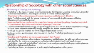 Relationship of Sociology with other social Sciences
4. Relationship of Sociology with Psychology.
 Psychology is the study of human behaviour in society. (Intelligence, Learning, hopes, fears, the order
and the disorder of mind). Sociology is the study of society and social groups.
 ‘Psychology is the positive science of human experience and behaviour.’ –Thouless
 Social Psychology deals with the mental processes of man, considering him as a social being.
(Character of his social behaviour)
 Freud, medical doctor, conducted the research on human mind and found that three layers of mind-
Id (unconscious), Ego (Sub-conscious) and Super-ego (Conscious).
 The relationship between Sociology and psychology is close and they are mutual dependent. Sociolgy
analyzes social process whereas Psychology analyzes the mental process of man.
 Sociology is a general science, but Psychology is a specialized science.
 Sociology applies questionnaire, interview, survey etc., but Psychology applies experimental
methods.
 ‘Sociology and Psychology are not separate science.’ –Karl Pearson
 Psychology depends to sociology to know human nature and behaviour for which sociology provides
materials like the structure, organization and culture of society to which individuals belong.
 Psychologists (research on individual’s mind and behaviour) provides the findings to sociologists that
is helpful to study group behaviour.
 Psychological factors are important to understand the changes in social structure.
 
