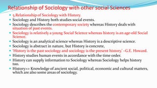 Relationship of Sociology with other social Sciences
 5.Relationship of Sociology with History.
 Sociology and History both studies social events.
 Sociology describes the contemporary society whereas History deals with
situation of past events.
 Sociology is relatively a young Social Science whereas history is an age-old Social
Science.
 Sociology is an analytical science whereas History is a descriptive science.
 Sociology is abstract in nature, but History is concrete,
 ‘History is the past sociology and sociology is the present history.’ –G.E. Howard.
 History studies human events in accordance with the time order.
 History can supply information to Sociology whereas Sociology helps history
too.
 History>> Knowledge of ancient social, political, economic and cultural matters,
which are also some areas of sociology.
 