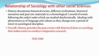 Relationship of Sociology with other social Sciences
 History documents historical events, different civilizations, historical
narratives and past raw materials in a chronological ( record of events
following the order) order which are studied diachronically (dealing with
phenomena as of language and culture as they change over a period of
time) in sociological discipline.
 Overall, History provides the past events with historical dates to sociology
that makes easier to conduct comparative research.
THE END
 