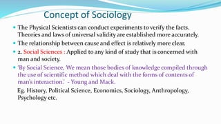 Concept of Sociology
 The Physical Scientists can conduct experiments to verify the facts.
Theories and laws of universal validity are established more accurately.
 The relationship between cause and effect is relatively more clear.
 2. Social Sciences : Applied to any kind of study that is concerned with
man and society.
 ‘By Social Science, We mean those bodies of knowledge compiled through
the use of scientific method which deal with the forms of contents of
man’s interaction.’ - Young and Mack.
Eg. History, Political Science, Economics, Sociology, Anthropology,
Psychology etc.
 