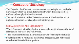 Concept of Sociology
 The Physicist, the Chemist, the astronomer, the biologist etc. study the
universe, in which we live and elements of which it is composed. (to
understand our physical environment).
 The Social Scientists studies the environment in which we live in/ to
understand human society and people’s interaction.
 SOCIAL SCIENCES ARE LESS EXACT?
 When Compared with the physical sciences, the social sciences, the social
sciences are less exact and less precise.
 The Social scientists face many difficulties while making their studies.
 Scientific method, with all its extablished procedures, can not be used
strictly used in social investigations.
 