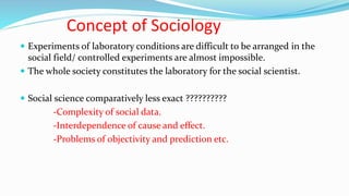 Concept of Sociology
 Experiments of laboratory conditions are difficult to be arranged in the
social field/ controlled experiments are almost impossible.
 The whole society constitutes the laboratory for the social scientist.
 Social science comparatively less exact ??????????
-Complexity of social data.
-Interdependence of cause and effect.
-Problems of objectivity and prediction etc.
 