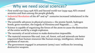 Why we need social sciences?
 First world war (1914-1918 AD) and Second world war (1939-1945 AD) created
anxieties and fears among the people globally.
 Industrial Revolution of the 18th and 19th centuries increased imbalanced in the
culture.
 The scientific advances in physical sciences== the atomic bomb, hydrogen
bomb, germ warefare, the tragedy of Hirosima and Nagasaki..........etc.
 Science is capable of organizing the forces of the atom to cause the destruction
of the entire world by a single explosion.
 The necessity of social science to make destruction impossible.
 The material resources like coal, iron, oil, forest, soil and minerals are better
organized than human resources like human energy, intelligence, inherent
goodness of man etc.
 The government engaged in armament (army) race/ millions for investing
destructive weapons.
 