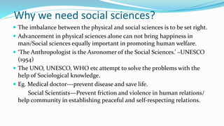 Why we need social sciences?
 The imbalance between the physical and social sciences is to be set right.
 Advancement in physical sciences alone can not bring happiness in
man/Social sciences equally important in promoting human welfare.
 ‘The Anthropologist is the Asronomer of the Social Sciences.’ –UNESCO
(1954)
 The UNO, UNESCO, WHO etc attempt to solve the problems with the
help of Sociological knowledge.
 Eg. Medical doctor---prevent disease and save life.
Social Scientists—Prevent friction and violence in human relations/
help community in establishing peaceful and self-respecting relations.
 