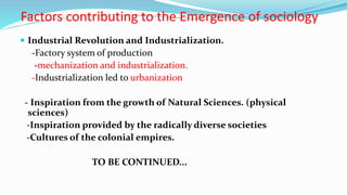 Factors contributing to the Emergence of sociology
 Industrial Revolution and Industrialization.
-Factory system of production
-mechanization and industrialization.
-Industrialization led to urbanization
- Inspiration from the growth of Natural Sciences. (physical
sciences)
-Inspiration provided by the radically diverse societies
-Cultures of the colonial empires.
TO BE CONTINUED...
 