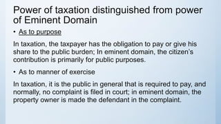Power of taxation distinguished from power
of Eminent Domain
• As to purpose
In taxation, the taxpayer has the obligation to pay or give his
share to the public burden; In eminent domain, the citizen’s
contribution is primarily for public purposes.
• As to manner of exercise
In taxation, it is the public in general that is required to pay, and
normally, no complaint is filed in court; in eminent domain, the
property owner is made the defendant in the complaint.
 