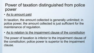 Power of taxation distinguished from police
power
• As to amount paid
In taxation, the amount collected is generally unlimited; in
police power, the amount collected is just sufficient for the
maintenance of regulation.
• As to relation to the impairment clause of the constitution
The power of taxation is inferior to the impairment clause of
the constitution; police power is superior to the impairment
clause.
 