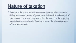 Nature of taxation
• Taxation is the power by which the sovereign state raises revenue to
defray necessary expenses of government. It is the life and strength of
government, it is permanently attached to the state. It is the taxpaying
population that revitalizes it. Taxation is one of the inherent powers
of the sovereign state.
 