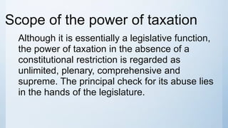 Scope of the power of taxation
Although it is essentially a legislative function,
the power of taxation in the absence of a
constitutional restriction is regarded as
unlimited, plenary, comprehensive and
supreme. The principal check for its abuse lies
in the hands of the legislature.
 