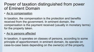 Power of taxation distinguished from power
of Eminent Domain
• As to compensation
In taxation, the compensation is the protection and benefits
received from the government. In eminent domain, the
compensation is the payment received (usually in monetary terms)
for the property taken.
• As to persons affected
In taxation, it operates on classes of persons, according to some
principle of apportionment; in eminent domain, its operate on
case-to-case basis depending on the owner(s) of the property.
 