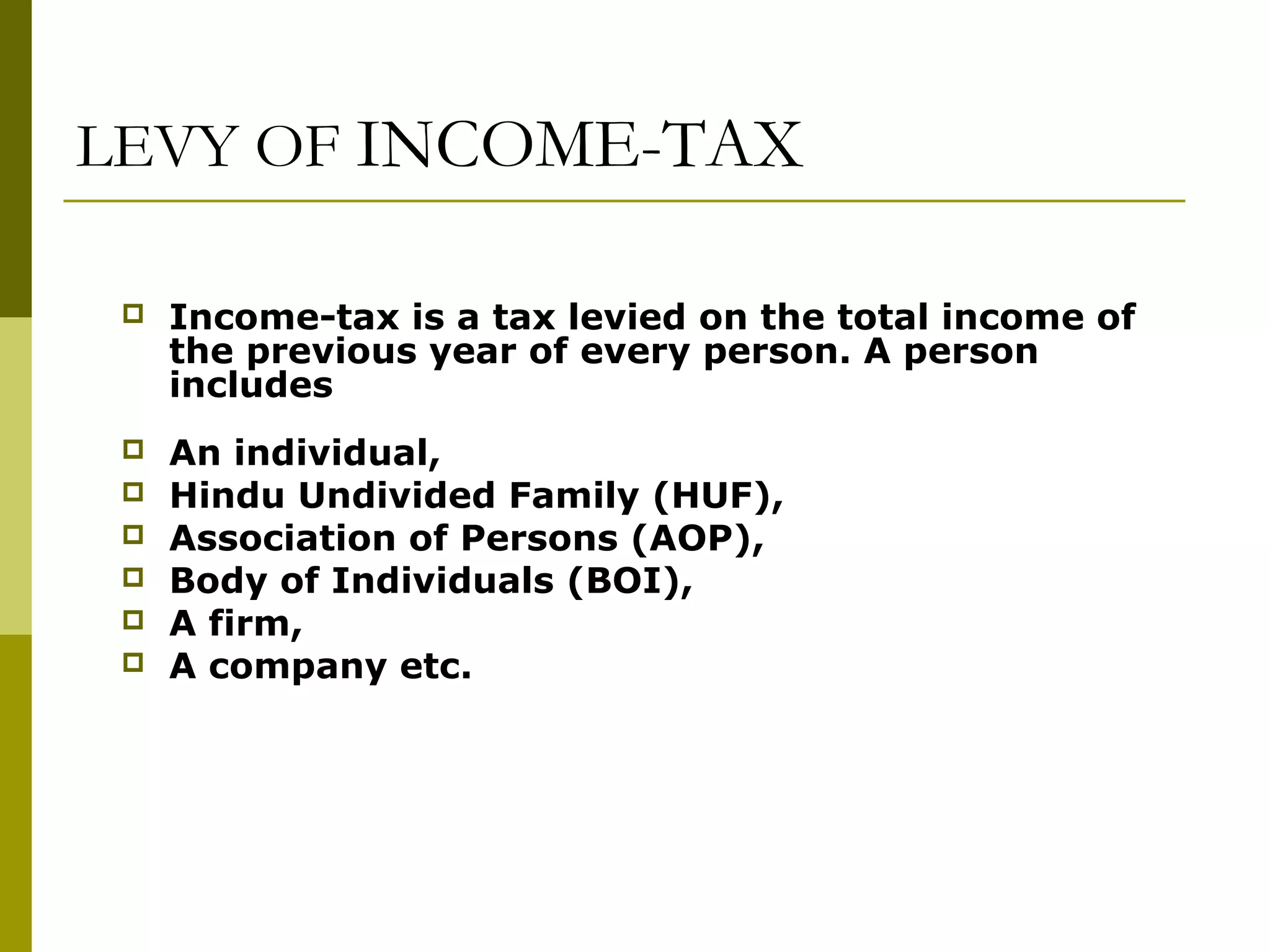 LEVY OF INCOME-TAX
 Income-tax is a tax levied on the total income of
the previous year of every person. A person
includes
 An individual,
 Hindu Undivided Family (HUF),
 Association of Persons (AOP),
 Body of Individuals (BOI),
 A firm,
 A company etc.
 