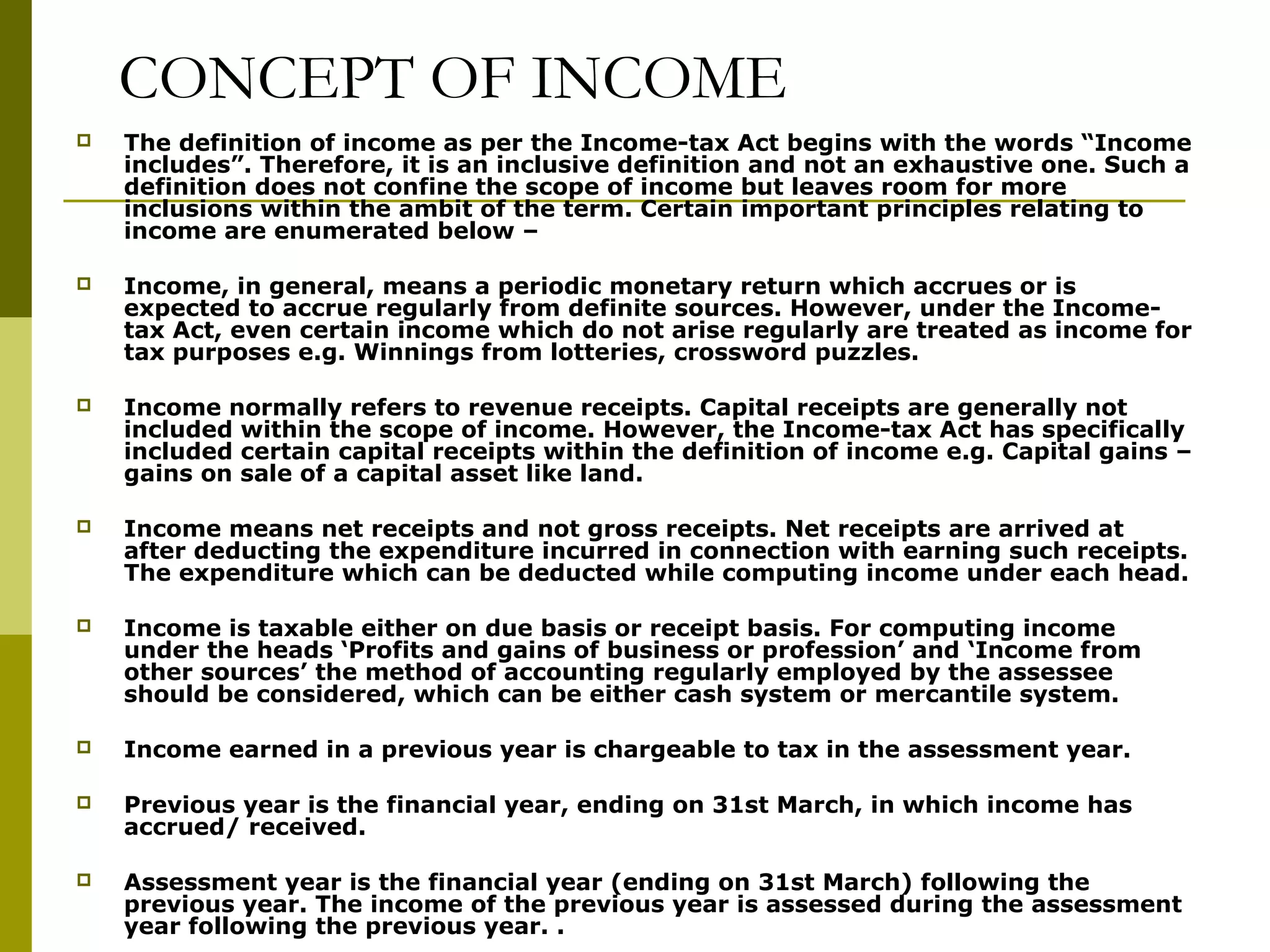 CONCEPT OF INCOME
 The definition of income as per the Income-tax Act begins with the words “Income
includes”. Therefore, it is an inclusive definition and not an exhaustive one. Such a
definition does not confine the scope of income but leaves room for more
inclusions within the ambit of the term. Certain important principles relating to
income are enumerated below –
 Income, in general, means a periodic monetary return which accrues or is
expected to accrue regularly from definite sources. However, under the Income-
tax Act, even certain income which do not arise regularly are treated as income for
tax purposes e.g. Winnings from lotteries, crossword puzzles.
 Income normally refers to revenue receipts. Capital receipts are generally not
included within the scope of income. However, the Income-tax Act has specifically
included certain capital receipts within the definition of income e.g. Capital gains –
gains on sale of a capital asset like land.
 Income means net receipts and not gross receipts. Net receipts are arrived at
after deducting the expenditure incurred in connection with earning such receipts.
The expenditure which can be deducted while computing income under each head.
 Income is taxable either on due basis or receipt basis. For computing income
under the heads ‘Profits and gains of business or profession’ and ‘Income from
other sources’ the method of accounting regularly employed by the assessee
should be considered, which can be either cash system or mercantile system.
 Income earned in a previous year is chargeable to tax in the assessment year.
 Previous year is the financial year, ending on 31st March, in which income has
accrued/ received.
 Assessment year is the financial year (ending on 31st March) following the
previous year. The income of the previous year is assessed during the assessment
year following the previous year. .
 