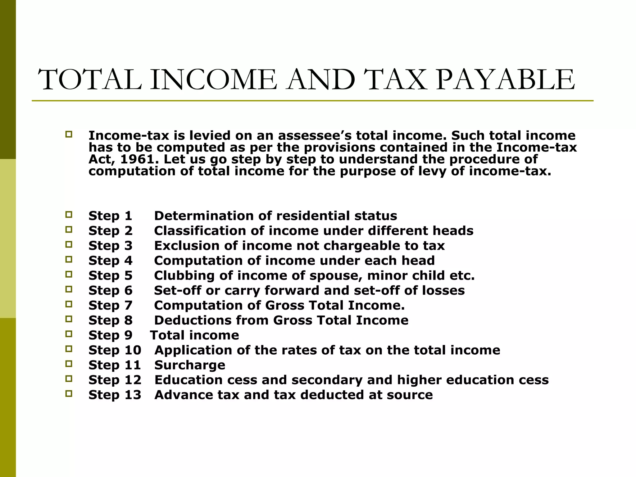 TOTAL INCOME AND TAX PAYABLE
 Income-tax is levied on an assessee’s total income. Such total income
has to be computed as per the provisions contained in the Income-tax
Act, 1961. Let us go step by step to understand the procedure of
computation of total income for the purpose of levy of income-tax.
 Step 1 Determination of residential status
 Step 2 Classification of income under different heads
 Step 3 Exclusion of income not chargeable to tax
 Step 4 Computation of income under each head
 Step 5 Clubbing of income of spouse, minor child etc.
 Step 6 Set-off or carry forward and set-off of losses
 Step 7 Computation of Gross Total Income.
 Step 8 Deductions from Gross Total Income
 Step 9 Total income
 Step 10 Application of the rates of tax on the total income
 Step 11 Surcharge
 Step 12 Education cess and secondary and higher education cess
 Step 13 Advance tax and tax deducted at source
 