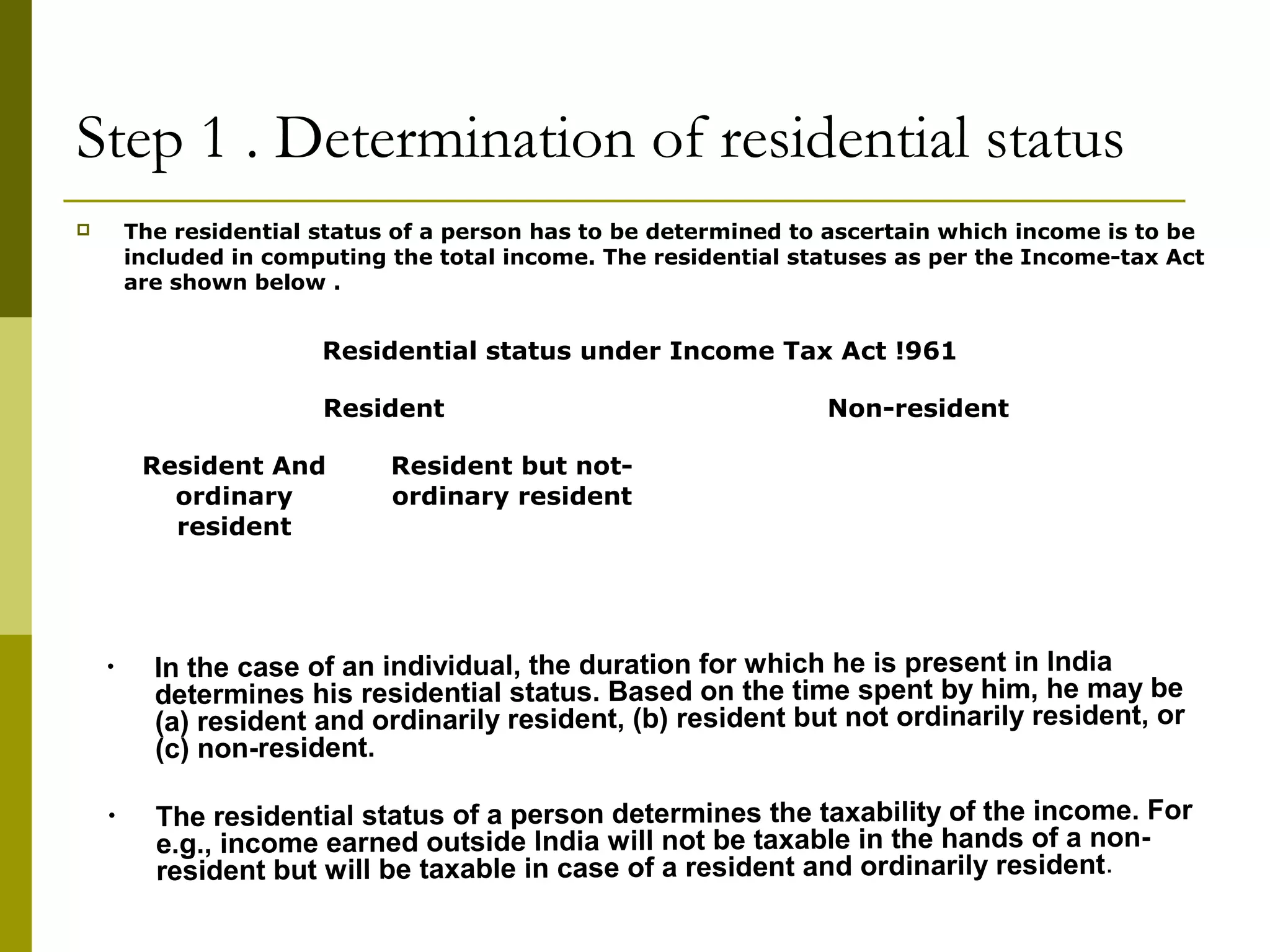 Step 1 . Determination of residential status
 The residential status of a person has to be determined to ascertain which income is to be
included in computing the total income. The residential statuses as per the Income-tax Act
are shown below .
Residential status under Income Tax Act !961
Resident Non-resident
Resident And
ordinary
resident
Resident but not-
ordinary resident
• In the case of an individual, the duration for which he is present in India
determines his residential status. Based on the time spent by him, he may be
(a) resident and ordinarily resident, (b) resident but not ordinarily resident, or
(c) non-resident.
• The residential status of a person determines the taxability of the income. For
e.g., income earned outside India will not be taxable in the hands of a non-
resident but will be taxable in case of a resident and ordinarily resident.
 