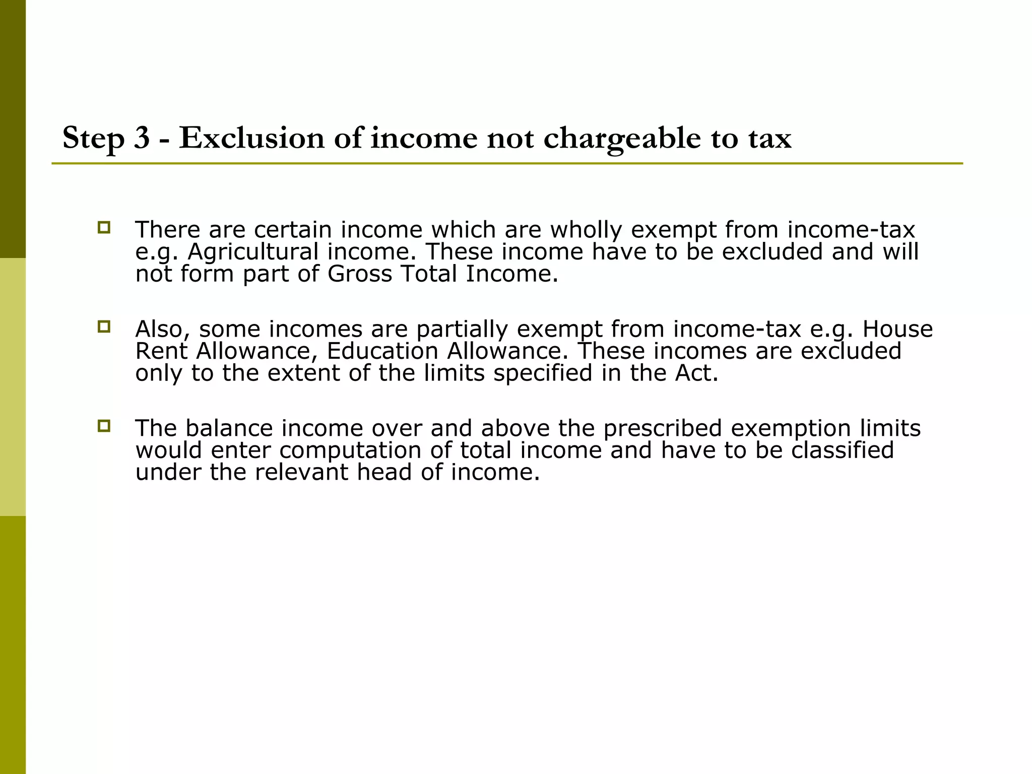 Step 3 - Exclusion of income not chargeable to tax
 There are certain income which are wholly exempt from income-tax
e.g. Agricultural income. These income have to be excluded and will
not form part of Gross Total Income.
 Also, some incomes are partially exempt from income-tax e.g. House
Rent Allowance, Education Allowance. These incomes are excluded
only to the extent of the limits specified in the Act.
 The balance income over and above the prescribed exemption limits
would enter computation of total income and have to be classified
under the relevant head of income.
 