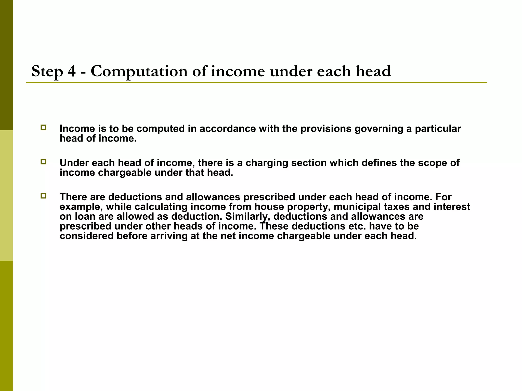 Step 4 - Computation of income under each head
 Income is to be computed in accordance with the provisions governing a particular
head of income.
 Under each head of income, there is a charging section which defines the scope of
income chargeable under that head.
 There are deductions and allowances prescribed under each head of income. For
example, while calculating income from house property, municipal taxes and interest
on loan are allowed as deduction. Similarly, deductions and allowances are
prescribed under other heads of income. These deductions etc. have to be
considered before arriving at the net income chargeable under each head.
 