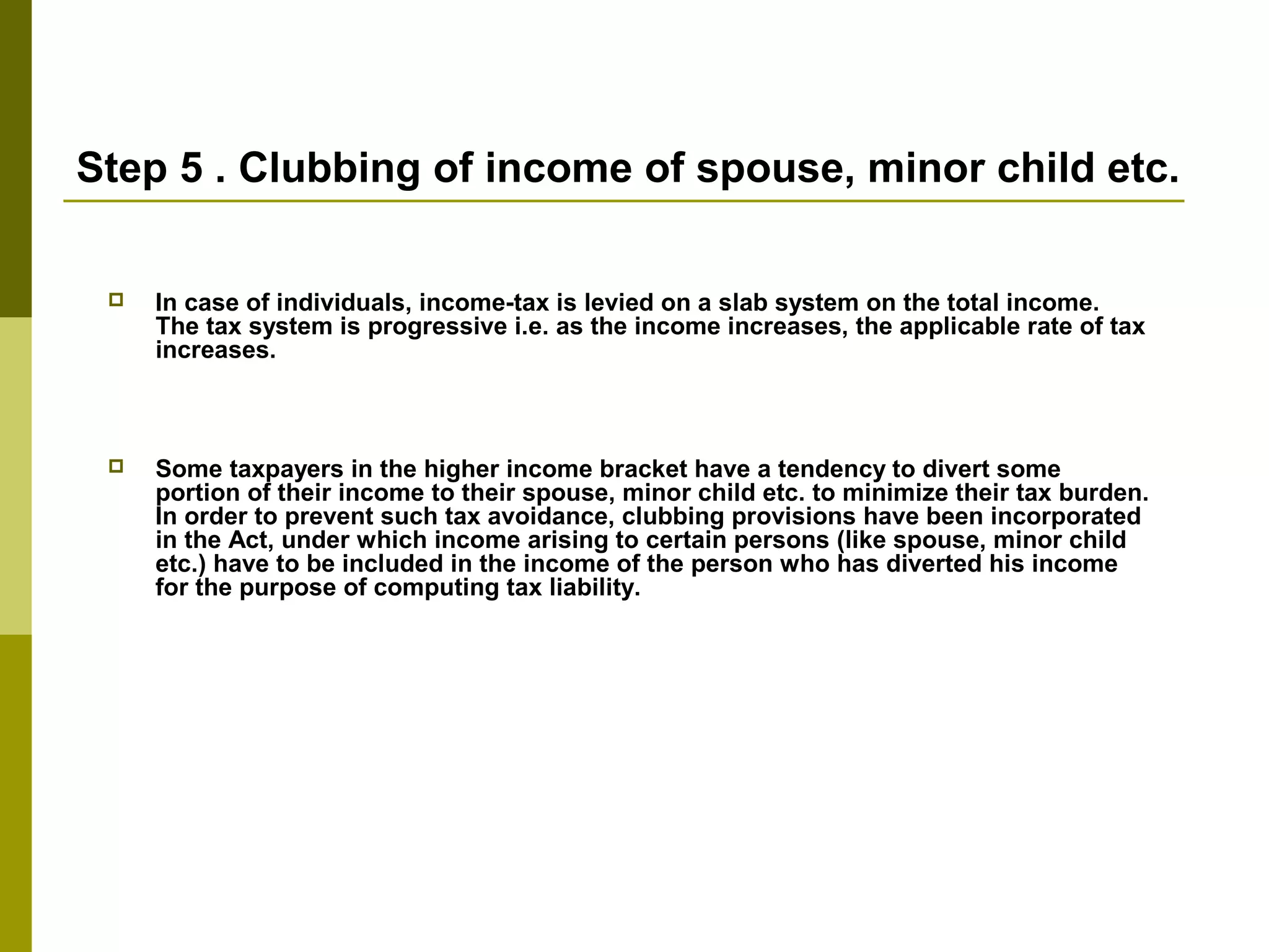 Step 5 . Clubbing of income of spouse, minor child etc.
 In case of individuals, income-tax is levied on a slab system on the total income.
The tax system is progressive i.e. as the income increases, the applicable rate of tax
increases.
 Some taxpayers in the higher income bracket have a tendency to divert some
portion of their income to their spouse, minor child etc. to minimize their tax burden.
In order to prevent such tax avoidance, clubbing provisions have been incorporated
in the Act, under which income arising to certain persons (like spouse, minor child
etc.) have to be included in the income of the person who has diverted his income
for the purpose of computing tax liability.
 